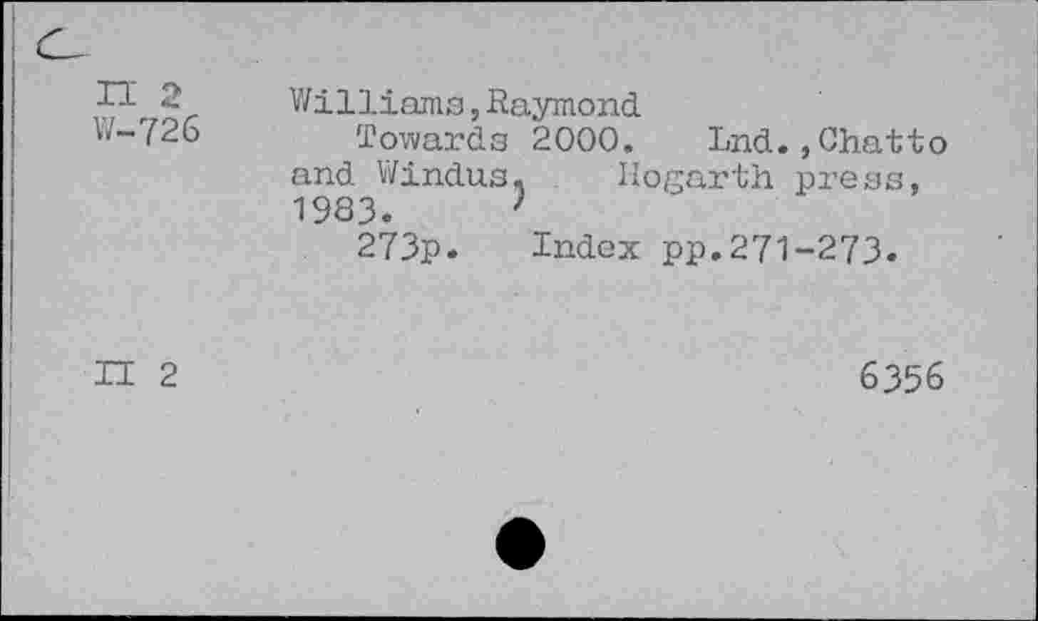 ﻿n 2 W-726
Williams,Raymond
Towards 2000. Lnd.,Chatto and Windus. Hogarth press, 1983.	7
273p. Index pp. 271-273.
II 2
6356